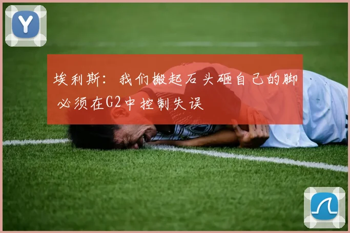 埃利斯：我们搬起石头砸自己的脚 必须在G2中控制失误