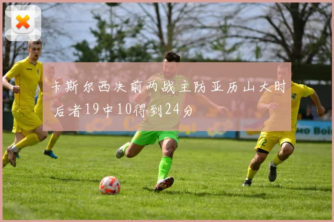 卡斯尔西决前两战主防亚历山大时 后者19中10得到24分