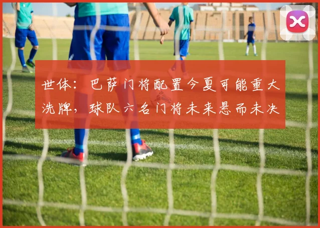 世体：巴萨门将配置今夏可能重大洗牌，球队六名门将未来悬而未决
